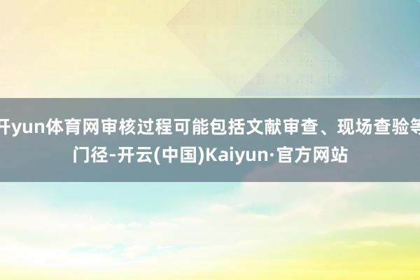 开yun体育网审核过程可能包括文献审查、现场查验等门径-开云(中国)Kaiyun·官方网站