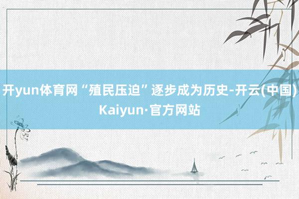 开yun体育网“殖民压迫”逐步成为历史-开云(中国)Kaiyun·官方网站