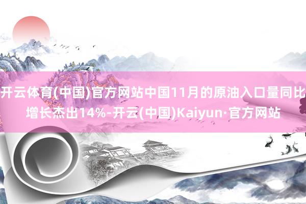 开云体育(中国)官方网站中国11月的原油入口量同比增长杰出14%-开云(中国)Kaiyun·官方网站