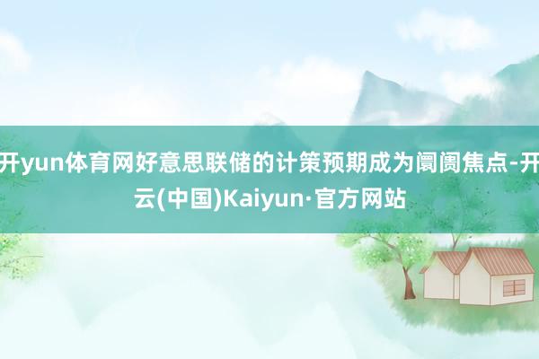 开yun体育网好意思联储的计策预期成为阛阓焦点-开云(中国)Kaiyun·官方网站