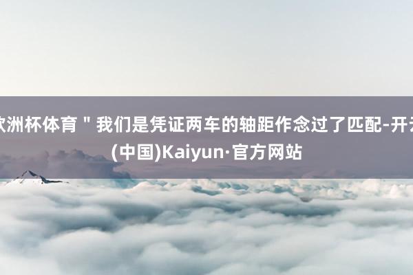 欧洲杯体育＂我们是凭证两车的轴距作念过了匹配-开云(中国)Kaiyun·官方网站