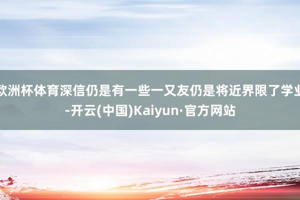 欧洲杯体育深信仍是有一些一又友仍是将近界限了学业-开云(中国)Kaiyun·官方网站