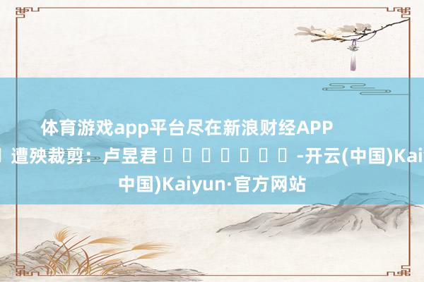 体育游戏app平台尽在新浪财经APP            						遭殃裁剪：卢昱君 							-开云(中国)Kaiyun·官方网站