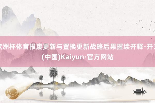 欧洲杯体育报废更新与置换更新战略后果握续开释-开云(中国)Kaiyun·官方网站