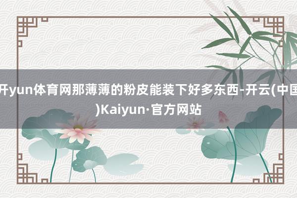 开yun体育网那薄薄的粉皮能装下好多东西-开云(中国)Kaiyun·官方网站