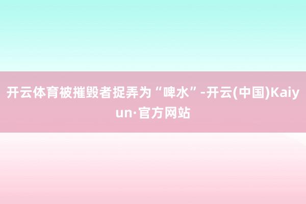 开云体育被摧毁者捉弄为“啤水”-开云(中国)Kaiyun·官方网站