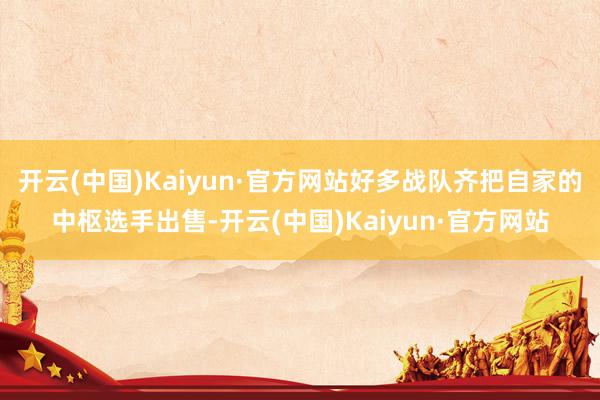 开云(中国)Kaiyun·官方网站好多战队齐把自家的中枢选手出售-开云(中国)Kaiyun·官方网站