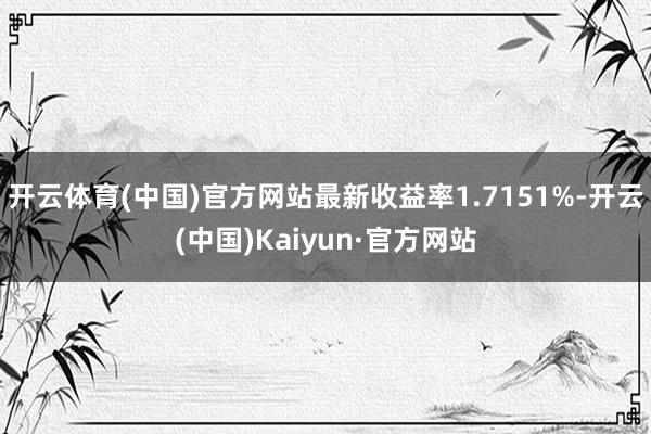 开云体育(中国)官方网站最新收益率1.7151%-开云(中国)Kaiyun·官方网站