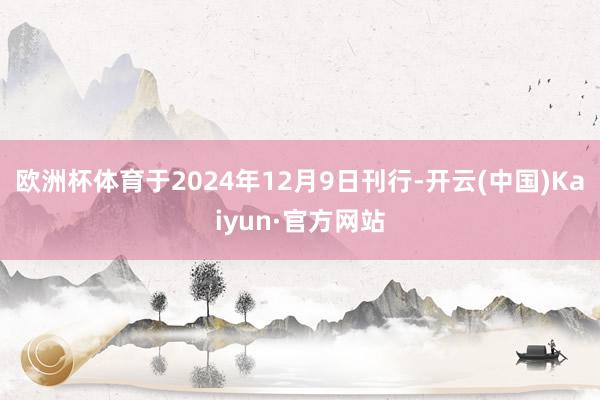 欧洲杯体育于2024年12月9日刊行-开云(中国)Kaiyun·官方网站