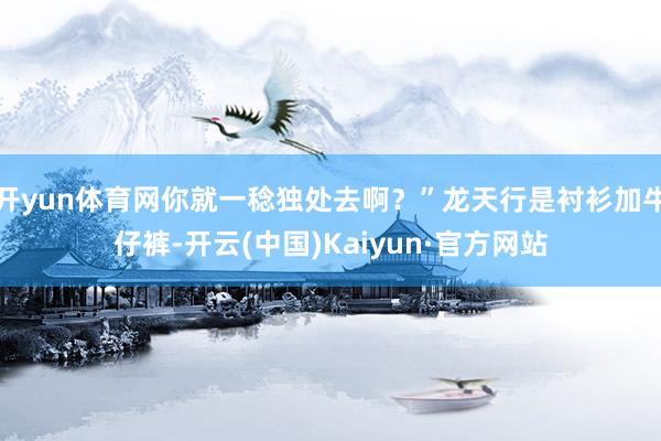 开yun体育网你就一稔独处去啊？”龙天行是衬衫加牛仔裤-开云(中国)Kaiyun·官方网站