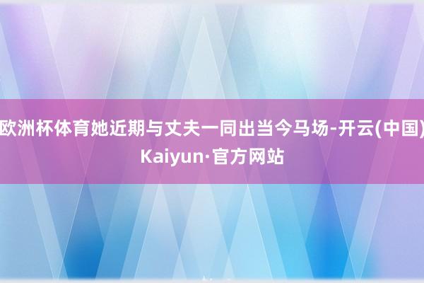 欧洲杯体育她近期与丈夫一同出当今马场-开云(中国)Kaiyun·官方网站