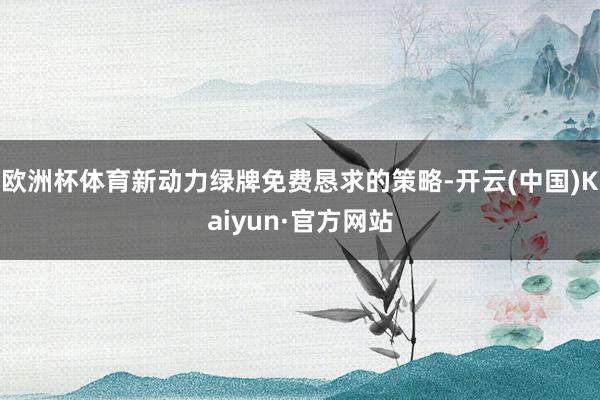 欧洲杯体育新动力绿牌免费恳求的策略-开云(中国)Kaiyun·官方网站