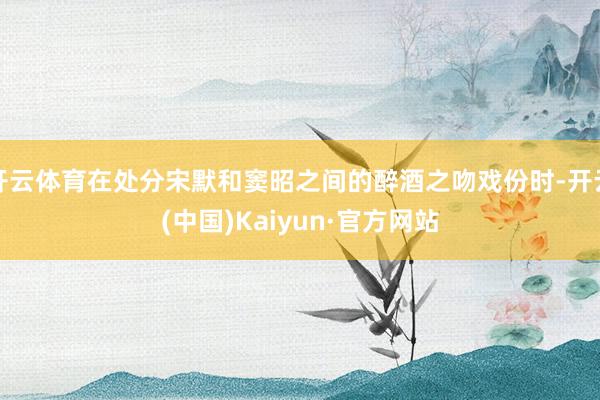 开云体育在处分宋默和窦昭之间的醉酒之吻戏份时-开云(中国)Kaiyun·官方网站