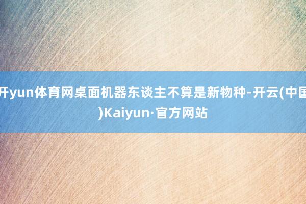 开yun体育网桌面机器东谈主不算是新物种-开云(中国)Kaiyun·官方网站