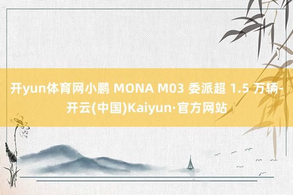 开yun体育网小鹏 MONA M03 委派超 1.5 万辆-开云(中国)Kaiyun·官方网站