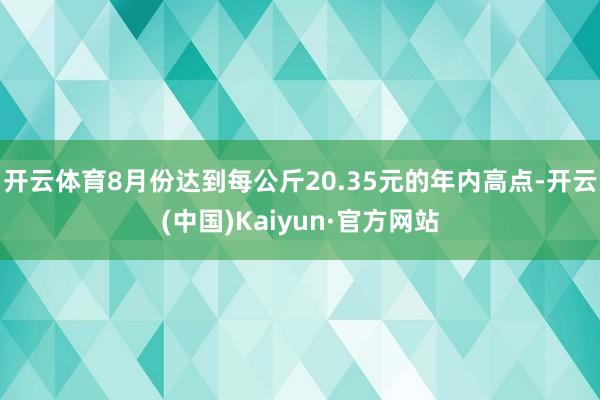 开云体育8月份达到每公斤20.35元的年内高点-开云(中国)Kaiyun·官方网站