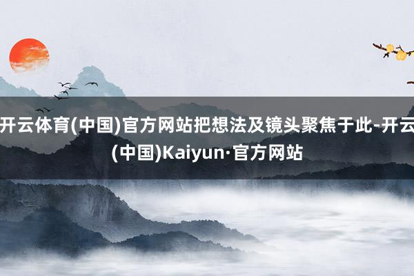 开云体育(中国)官方网站把想法及镜头聚焦于此-开云(中国)Kaiyun·官方网站