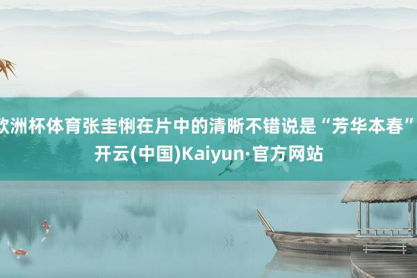 欧洲杯体育张圭悧在片中的清晰不错说是“芳华本春”-开云(中国)Kaiyun·官方网站