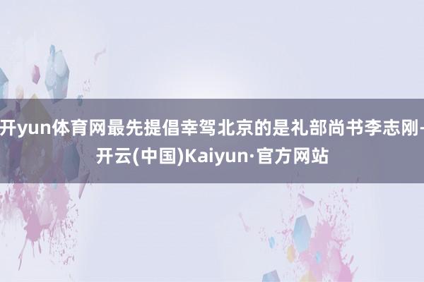 开yun体育网最先提倡幸驾北京的是礼部尚书李志刚-开云(中国)Kaiyun·官方网站