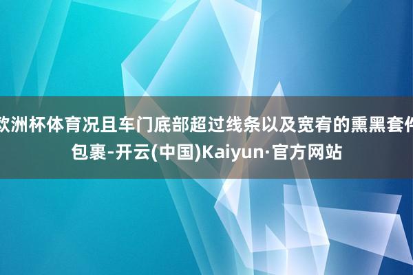 欧洲杯体育况且车门底部超过线条以及宽宥的熏黑套件包裹-开云(中国)Kaiyun·官方网站