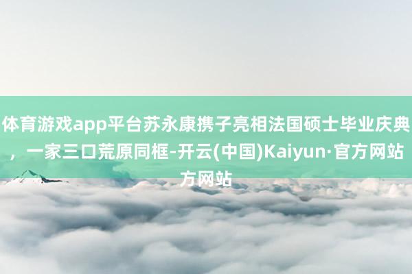 体育游戏app平台苏永康携子亮相法国硕士毕业庆典，一家三口荒原同框-开云(中国)Kaiyun·官方网站