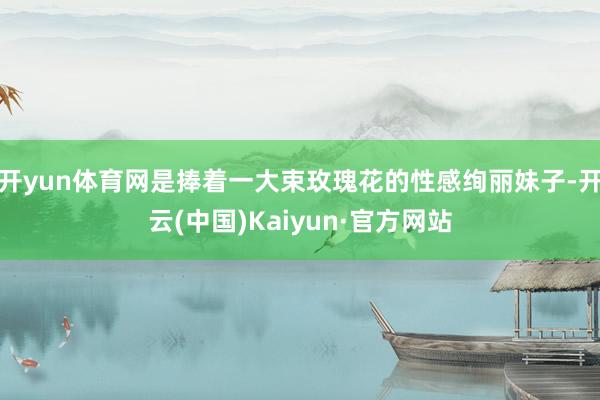 开yun体育网是捧着一大束玫瑰花的性感绚丽妹子-开云(中国)Kaiyun·官方网站