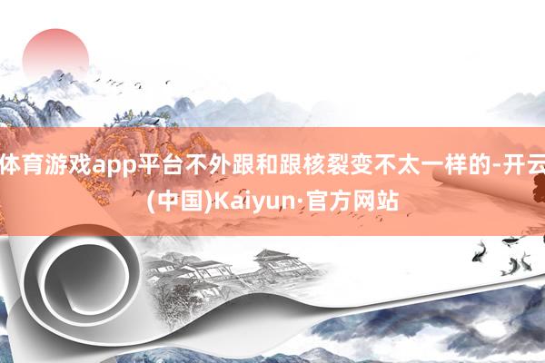 体育游戏app平台不外跟和跟核裂变不太一样的-开云(中国)Kaiyun·官方网站