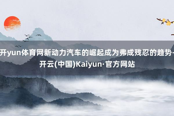 开yun体育网新动力汽车的崛起成为弗成残忍的趋势-开云(中国)Kaiyun·官方网站