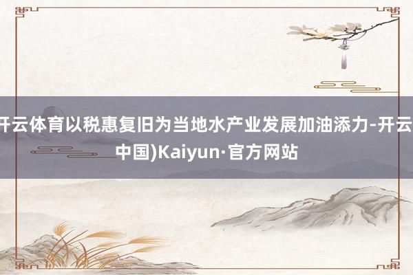 开云体育以税惠复旧为当地水产业发展加油添力-开云(中国)Kaiyun·官方网站