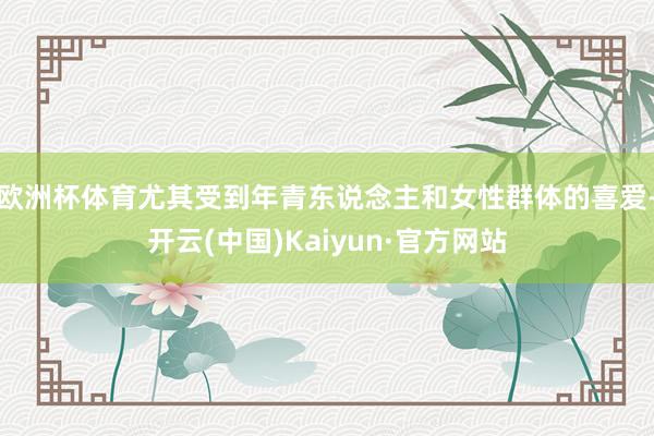 欧洲杯体育尤其受到年青东说念主和女性群体的喜爱-开云(中国)Kaiyun·官方网站