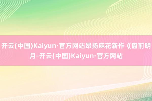 开云(中国)Kaiyun·官方网站昂扬麻花新作《窗前明月-开云(中国)Kaiyun·官方网站