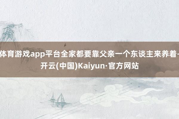 体育游戏app平台全家都要靠父亲一个东谈主来养着-开云(中国)Kaiyun·官方网站