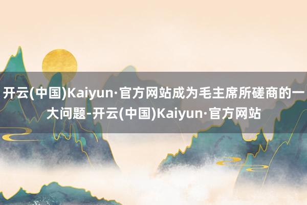 开云(中国)Kaiyun·官方网站成为毛主席所磋商的一大问题-开云(中国)Kaiyun·官方网站