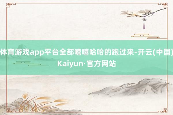 体育游戏app平台全部嘻嘻哈哈的跑过来-开云(中国)Kaiyun·官方网站