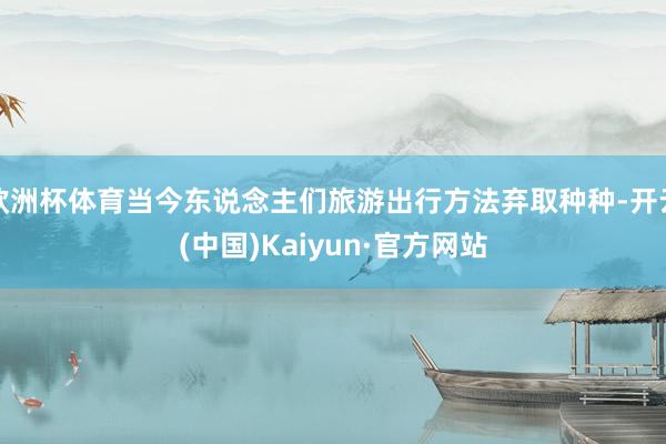 欧洲杯体育当今东说念主们旅游出行方法弃取种种-开云(中国)Kaiyun·官方网站