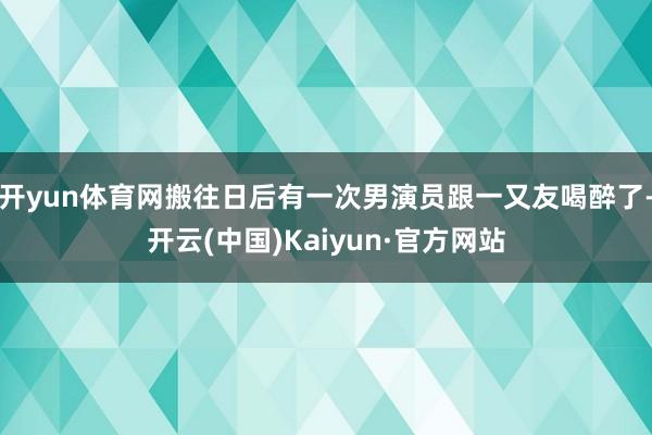 开yun体育网搬往日后有一次男演员跟一又友喝醉了-开云(中国)Kaiyun·官方网站