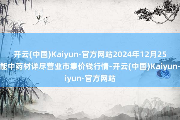 开云(中国)Kaiyun·官方网站2024年12月25日会川江能中药材详尽营业市集价钱行情-开云(中国)Kaiyun·官方网站