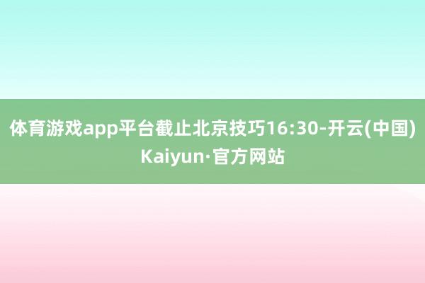 体育游戏app平台截止北京技巧16:30-开云(中国)Kaiyun·官方网站