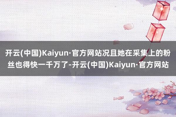 开云(中国)Kaiyun·官方网站况且她在采集上的粉丝也得快一千万了-开云(中国)Kaiyun·官方网站