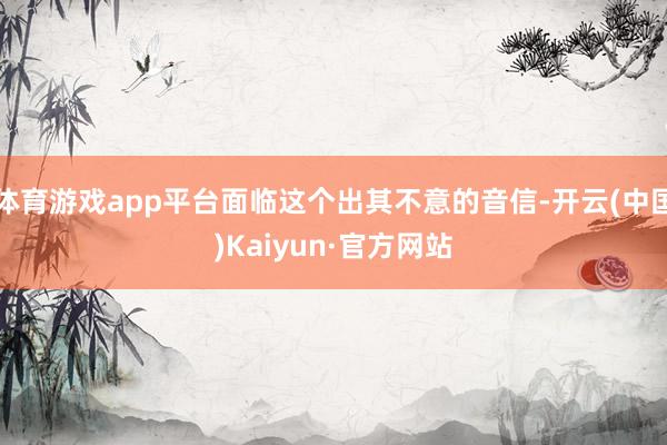 体育游戏app平台面临这个出其不意的音信-开云(中国)Kaiyun·官方网站