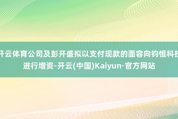 开云体育公司及彭开盛拟以支付现款的面容向钧恒科技进行增资-开云(中国)Kaiyun·官方网站