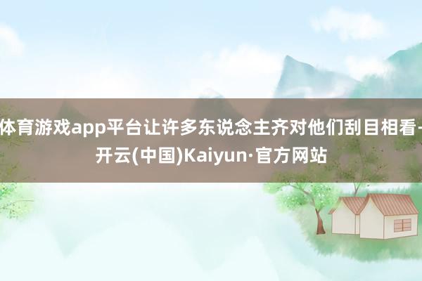 体育游戏app平台让许多东说念主齐对他们刮目相看-开云(中国)Kaiyun·官方网站