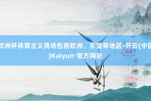 欧洲杯体育主义商场包括欧洲、东盟等地区-开云(中国)Kaiyun·官方网站