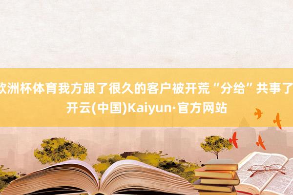 欧洲杯体育我方跟了很久的客户被开荒“分给”共事了-开云(中国)Kaiyun·官方网站