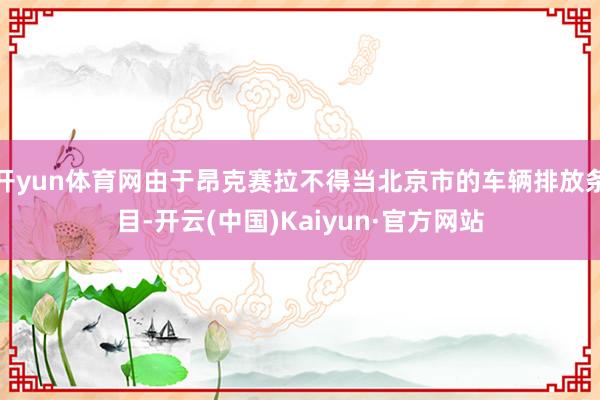 开yun体育网由于昂克赛拉不得当北京市的车辆排放条目-开云(中国)Kaiyun·官方网站