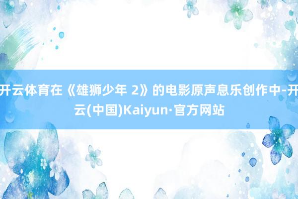 开云体育在《雄狮少年 2》的电影原声息乐创作中-开云(中国)Kaiyun·官方网站