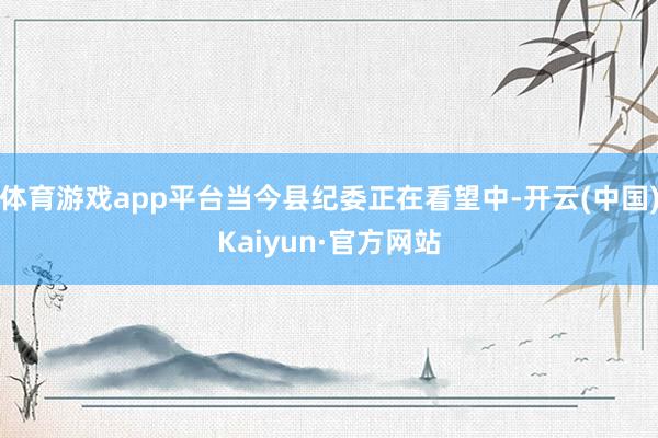 体育游戏app平台当今县纪委正在看望中-开云(中国)Kaiyun·官方网站