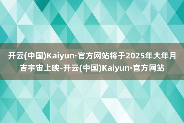 开云(中国)Kaiyun·官方网站将于2025年大年月吉宇宙上映-开云(中国)Kaiyun·官方网站