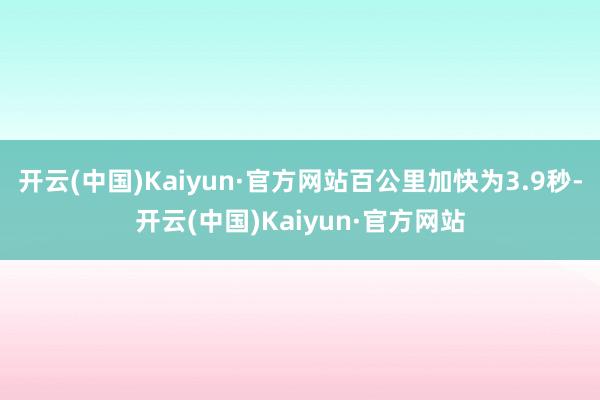 开云(中国)Kaiyun·官方网站百公里加快为3.9秒-开云(中国)Kaiyun·官方网站