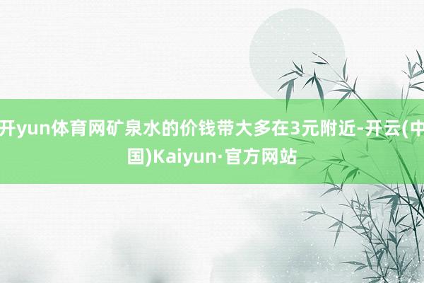 开yun体育网矿泉水的价钱带大多在3元附近-开云(中国)Kaiyun·官方网站